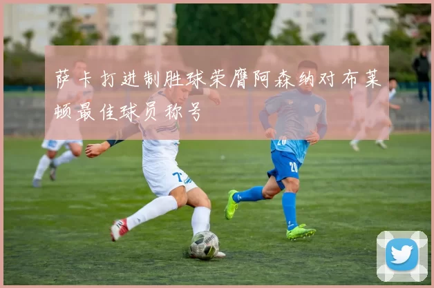 萨卡打进制胜球荣膺阿森纳对布莱顿最佳球员称号