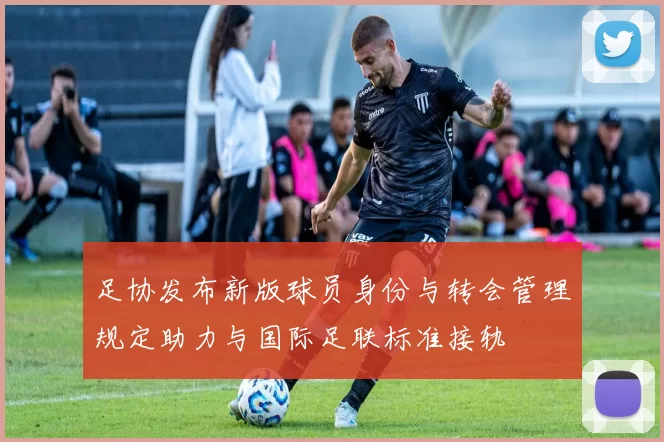 足协发布新版球员身份与转会管理规定助力与国际足联标准接轨