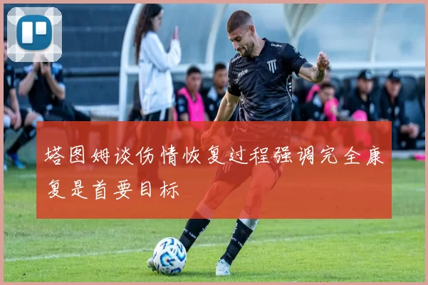 塔图姆谈伤情恢复过程强调完全康复是首要目标