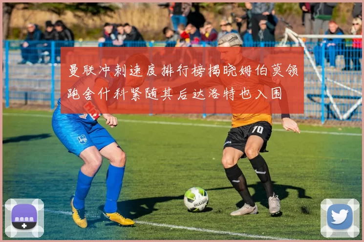 曼联冲刺速度排行榜揭晓姆伯莫领跑舍什科紧随其后达洛特也入围