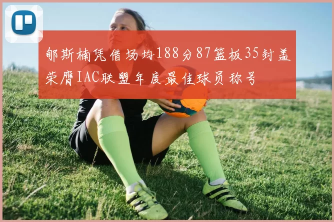 郇斯楠凭借场均188分87篮板35封盖荣膺IAC联盟年度最佳球员称号