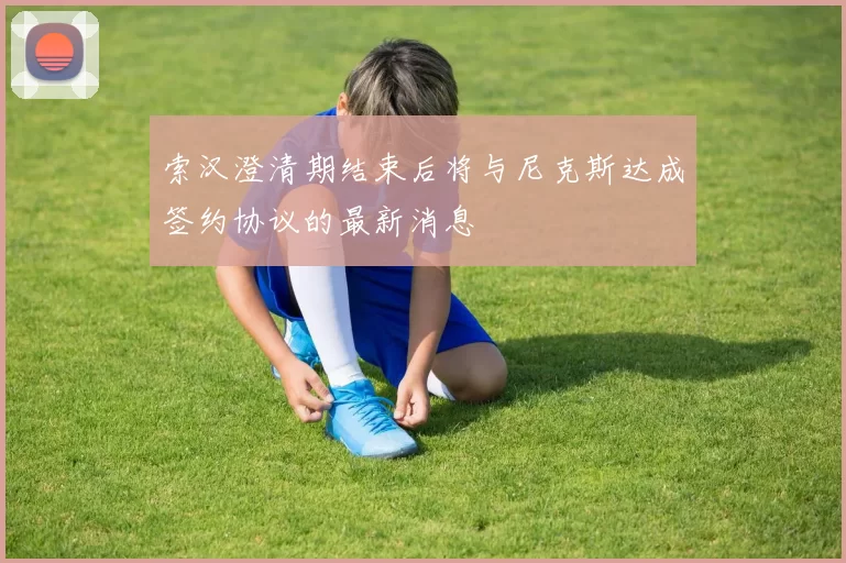 索汉澄清期结束后将与尼克斯达成签约协议的最新消息