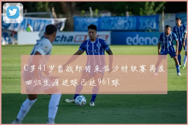 C罗41岁首战即将来临沙特联赛再度回归生涯进球已达961球